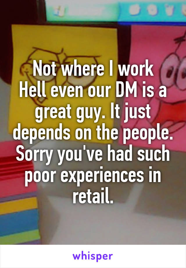 Not where I work
Hell even our DM is a great guy. It just depends on the people. Sorry you've had such poor experiences in retail.