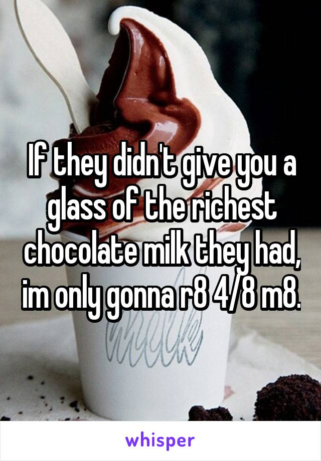 If they didn't give you a glass of the richest chocolate milk they had, im only gonna r8 4/8 m8.