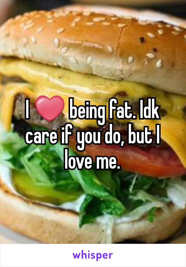 I ❤ being fat. Idk care if you do, but I love me.