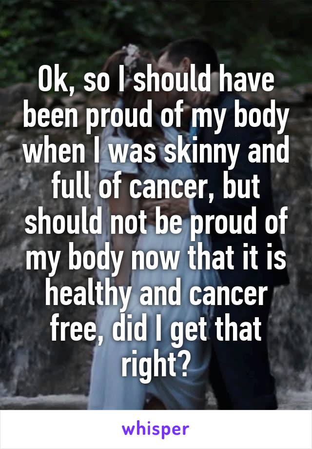 Ok, so I should have been proud of my body when I was skinny and full of cancer, but should not be proud of my body now that it is healthy and cancer free, did I get that right?