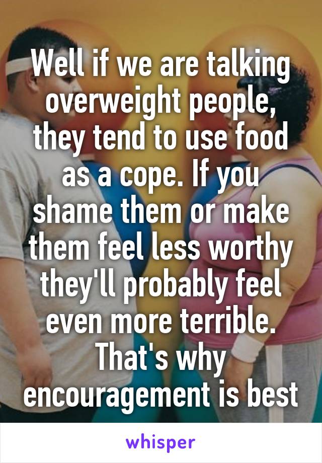 Well if we are talking overweight people, they tend to use food as a cope. If you shame them or make them feel less worthy they'll probably feel even more terrible. That's why encouragement is best