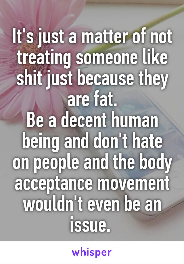 It's just a matter of not treating someone like shit just because they are fat.
Be a decent human being and don't hate on people and the body acceptance movement wouldn't even be an issue. 