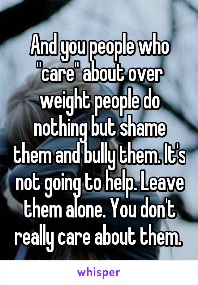 And you people who "care" about over weight people do nothing but shame them and bully them. It's not going to help. Leave them alone. You don't really care about them. 