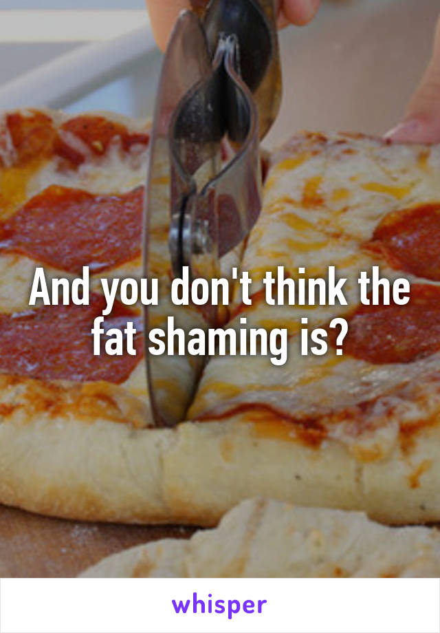 And you don't think the fat shaming is?