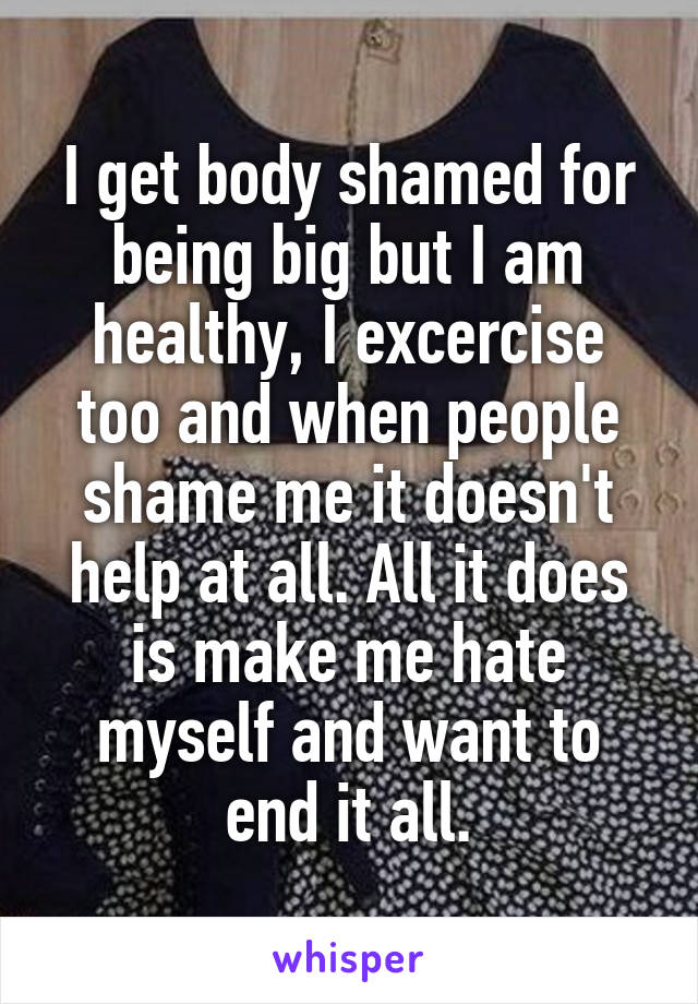 I get body shamed for being big but I am healthy, I excercise too and when people shame me it doesn't help at all. All it does is make me hate myself and want to end it all.