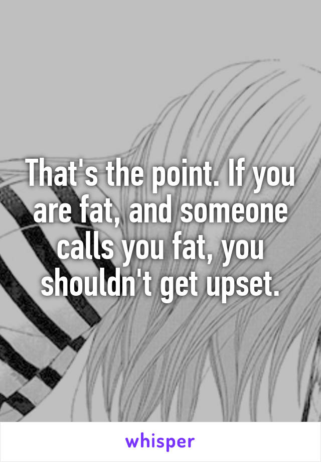 That's the point. If you are fat, and someone calls you fat, you shouldn't get upset.