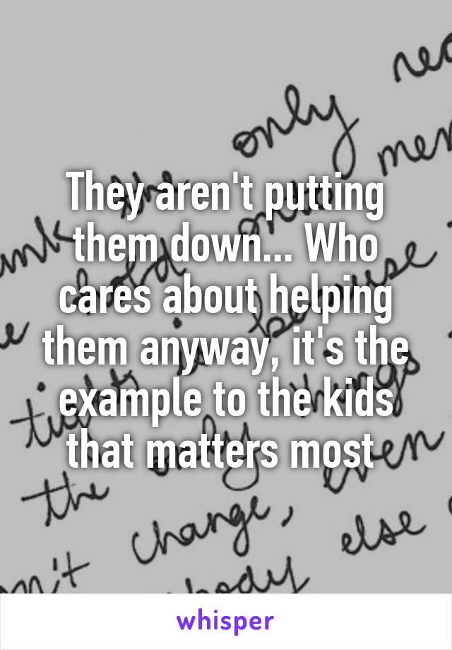 They aren't putting them down... Who cares about helping them anyway, it's the example to the kids that matters most 