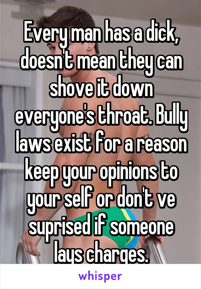 Every man has a dick, doesn't mean they can shove it down everyone's throat. Bully laws exist for a reason keep your opinions to your self or don't ve suprised if someone lays charges.