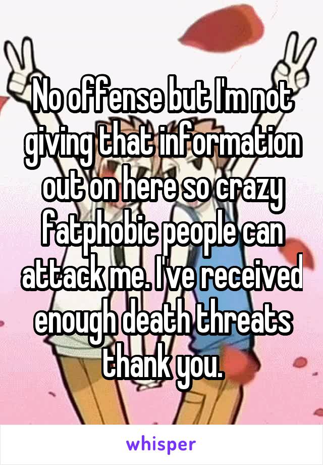 No offense but I'm not giving that information out on here so crazy fatphobic people can attack me. I've received enough death threats thank you.