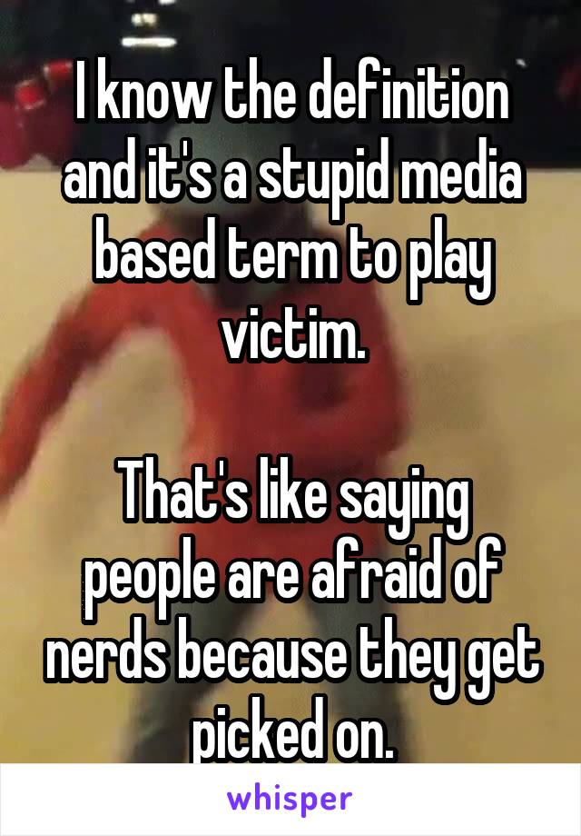 I know the definition and it's a stupid media based term to play victim.

That's like saying people are afraid of nerds because they get picked on.