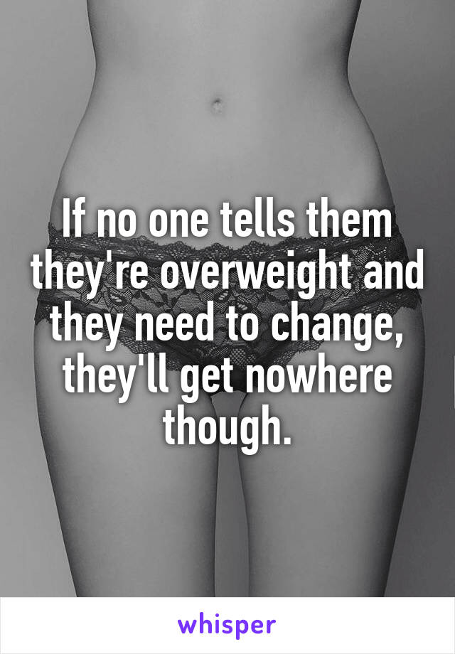 If no one tells them they're overweight and they need to change, they'll get nowhere though.