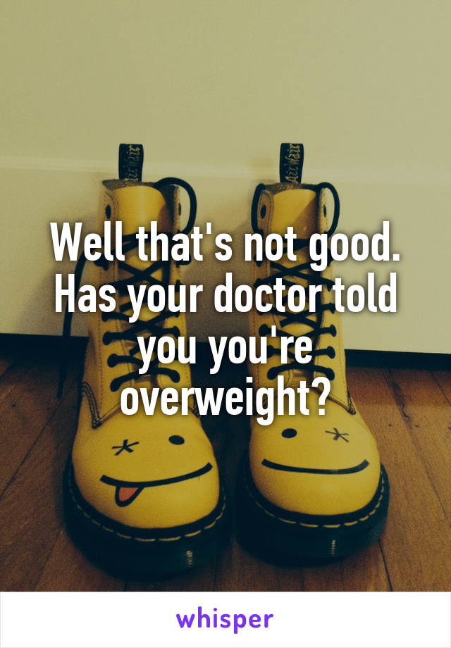 Well that's not good. Has your doctor told you you're overweight?