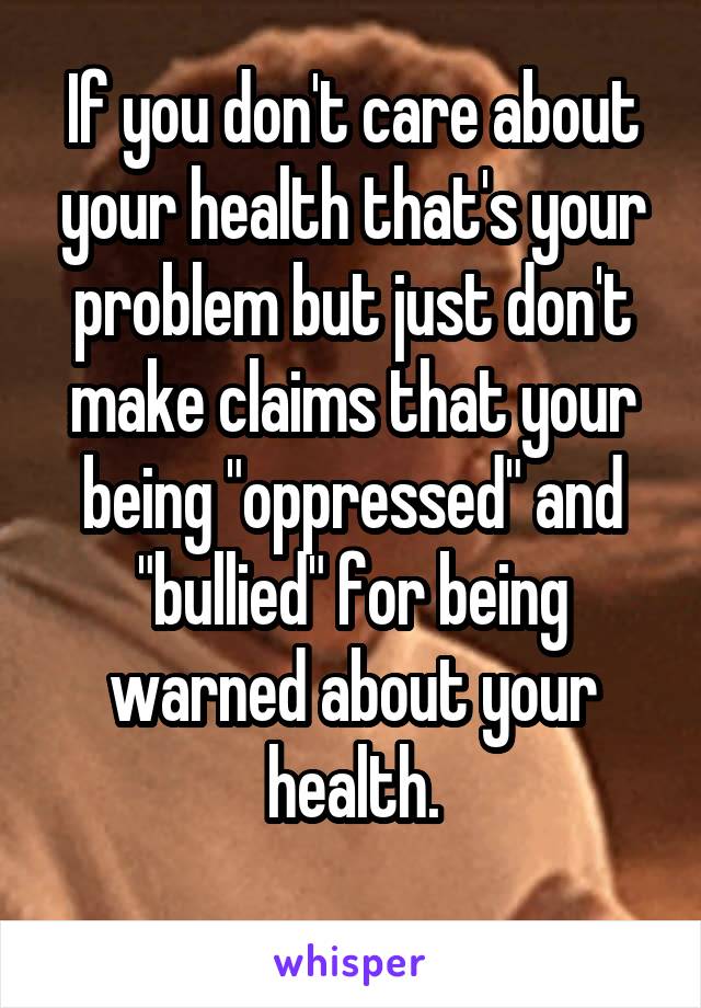 If you don't care about your health that's your problem but just don't make claims that your being "oppressed" and "bullied" for being warned about your health.
