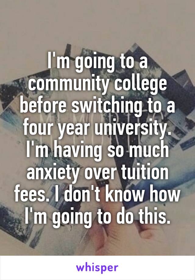 I'm going to a community college before switching to a four year university. I'm having so much anxiety over tuition fees. I don't know how I'm going to do this.