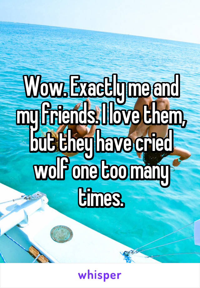 Wow. Exactly me and my friends. I love them, but they have cried wolf one too many times.