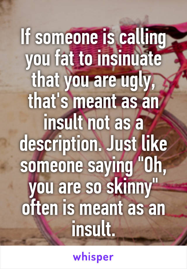 If someone is calling you fat to insinuate that you are ugly, that's meant as an insult not as a description. Just like someone saying "Oh, you are so skinny" often is meant as an insult.