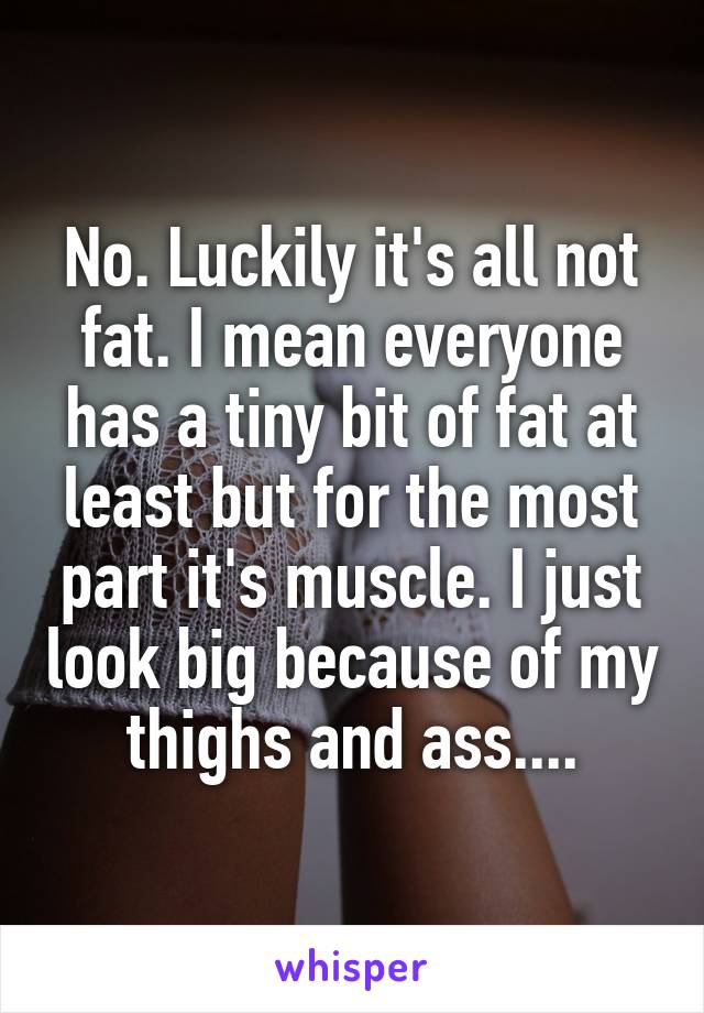 No. Luckily it's all not fat. I mean everyone has a tiny bit of fat at least but for the most part it's muscle. I just look big because of my thighs and ass....