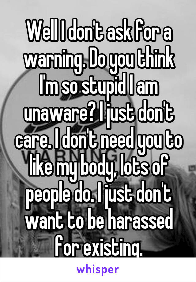 Well I don't ask for a warning. Do you think I'm so stupid I am unaware? I just don't care. I don't need you to like my body, lots of people do. I just don't want to be harassed for existing.