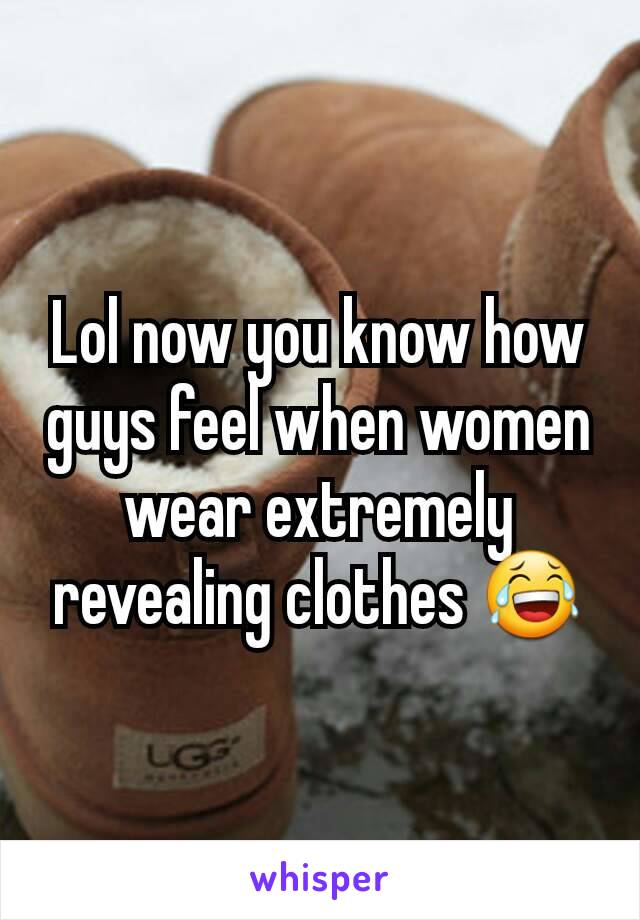 Lol now you know how guys feel when women wear extremely revealing clothes 😂
