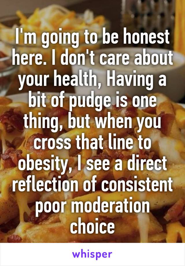 I'm going to be honest here. I don't care about your health, Having a bit of pudge is one thing, but when you cross that line to obesity, I see a direct reflection of consistent poor moderation choice