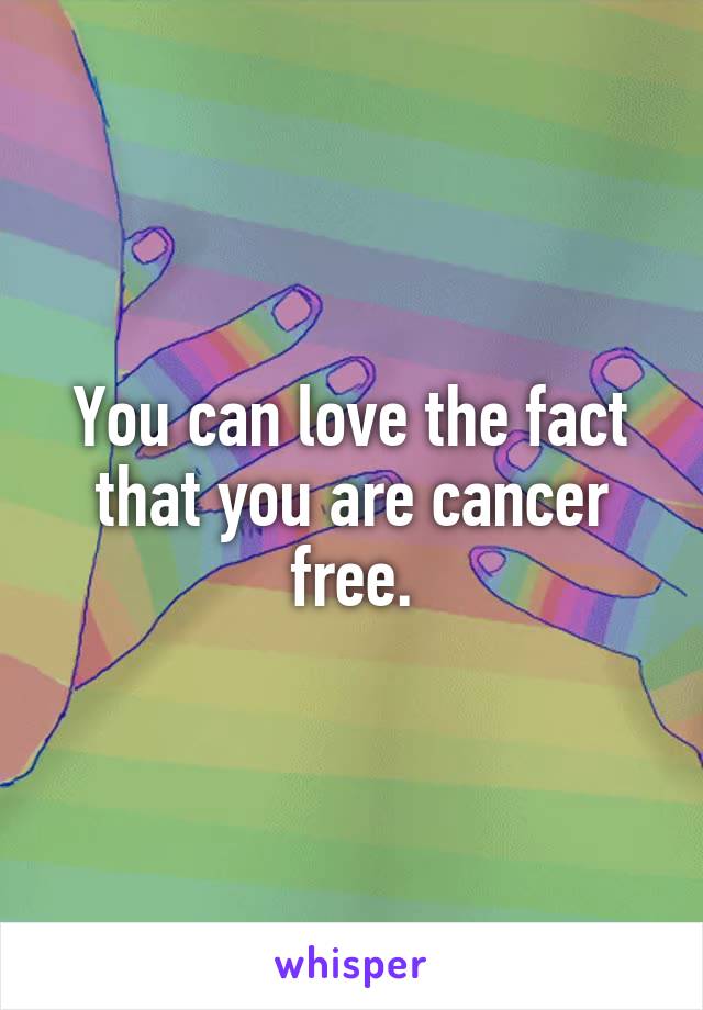 You can love the fact that you are cancer free.