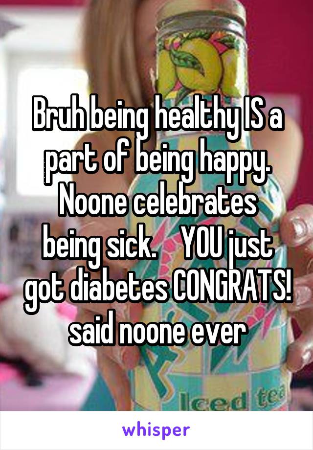 Bruh being healthy IS a part of being happy.
Noone celebrates being sick.    YOU just got diabetes CONGRATS!
said noone ever