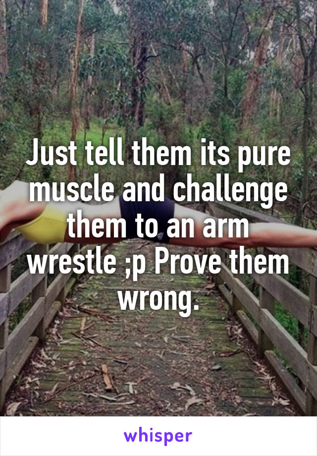 Just tell them its pure muscle and challenge them to an arm wrestle ;p Prove them wrong.