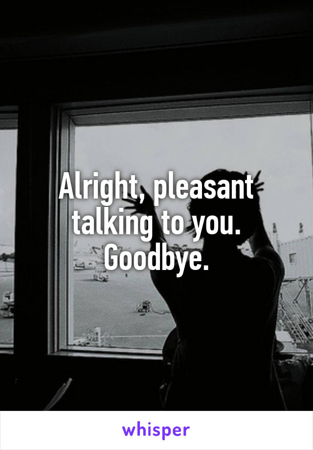 Alright, pleasant talking to you. Goodbye.