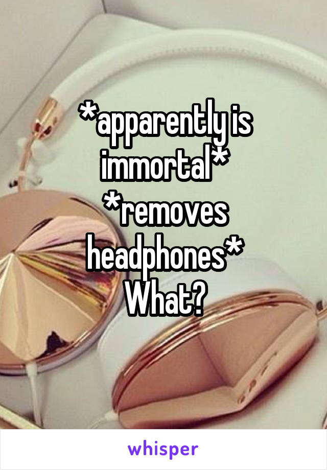 *apparently is immortal*
*removes headphones*
What?
