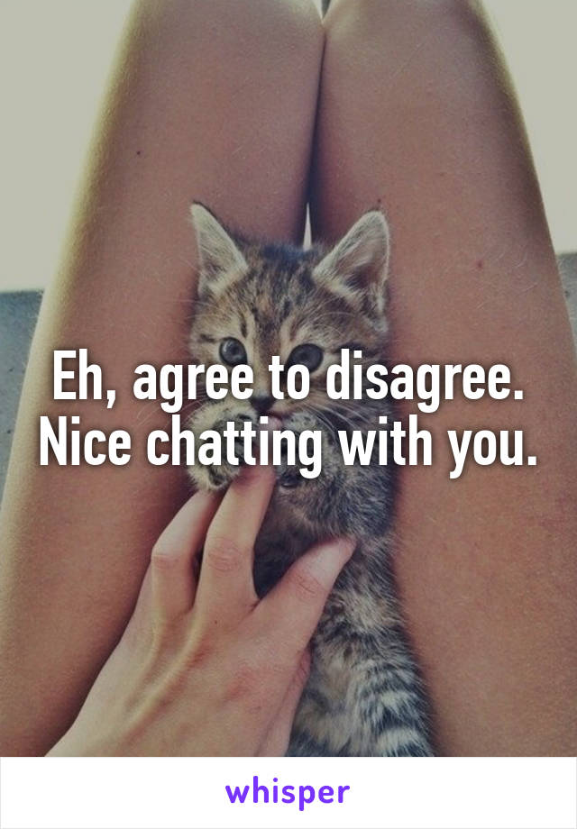 Eh, agree to disagree. Nice chatting with you.