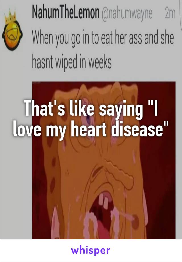 That's like saying "I love my heart disease" 