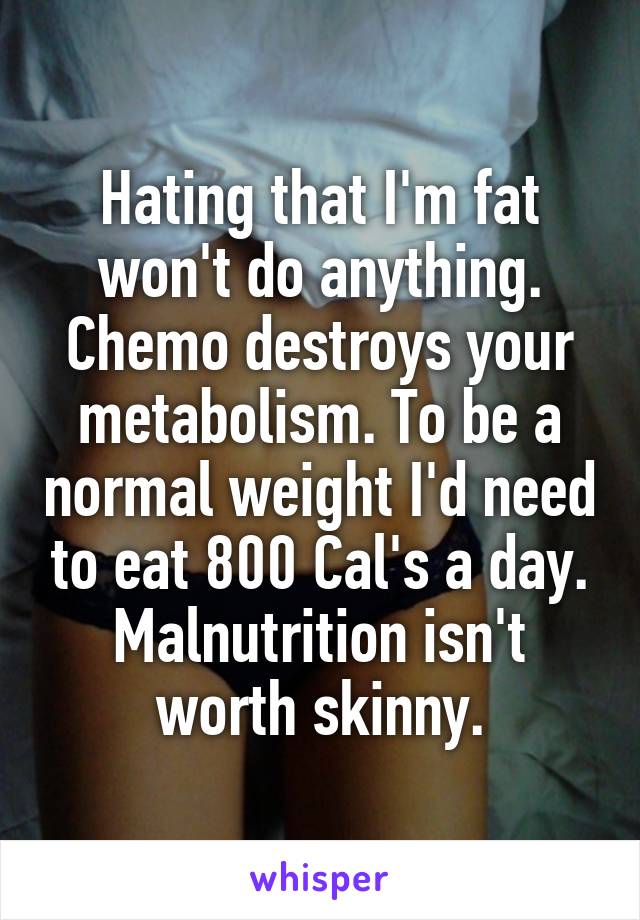Hating that I'm fat won't do anything. Chemo destroys your metabolism. To be a normal weight I'd need to eat 800 Cal's a day. Malnutrition isn't worth skinny.