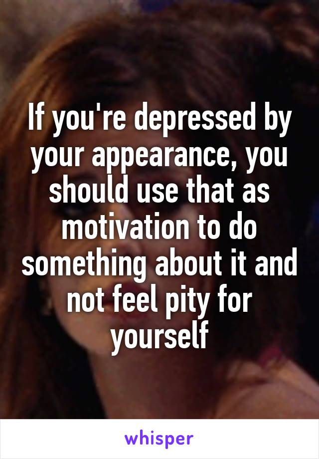 If you're depressed by your appearance, you should use that as motivation to do something about it and not feel pity for yourself