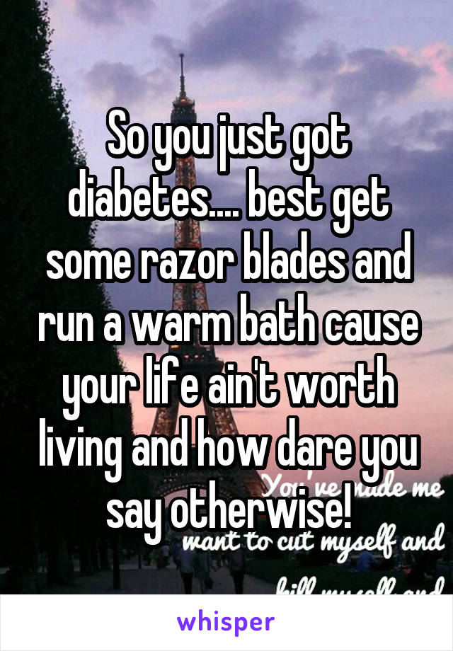 So you just got diabetes.... best get some razor blades and run a warm bath cause your life ain't worth living and how dare you say otherwise!