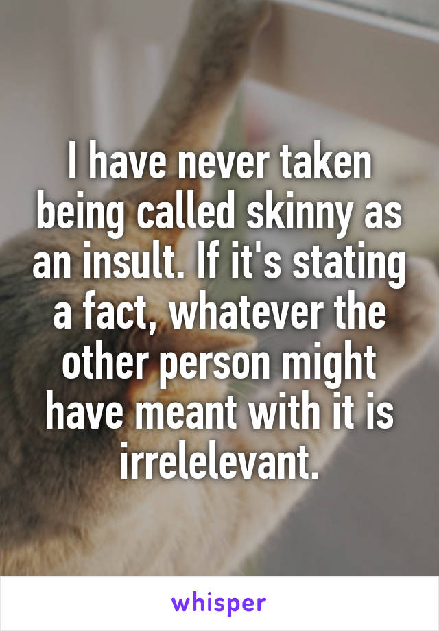 I have never taken being called skinny as an insult. If it's stating a fact, whatever the other person might have meant with it is irrelelevant.