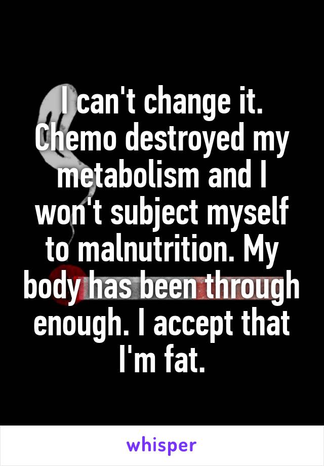 I can't change it. Chemo destroyed my metabolism and I won't subject myself to malnutrition. My body has been through enough. I accept that I'm fat.