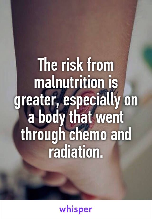 The risk from malnutrition is greater, especially on a body that went through chemo and radiation.