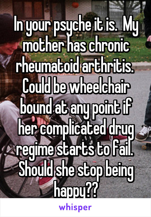 In your psyche it is.  My mother has chronic rheumatoid arthritis.  Could be wheelchair bound at any point if her complicated drug regime starts to fail.  Should she stop being happy??