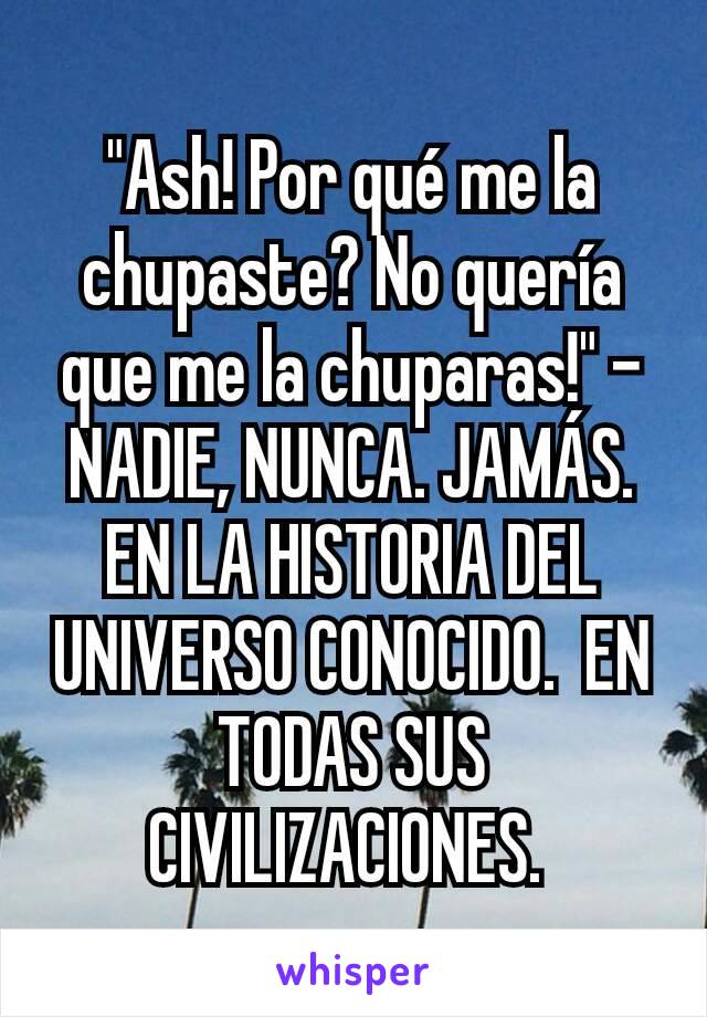 "Ash! Por qué me la chupaste? No quería que me la chuparas!" - NADIE, NUNCA. JAMÁS. EN LA HISTORIA DEL UNIVERSO CONOCIDO.  EN TODAS SUS CIVILIZACIONES. 