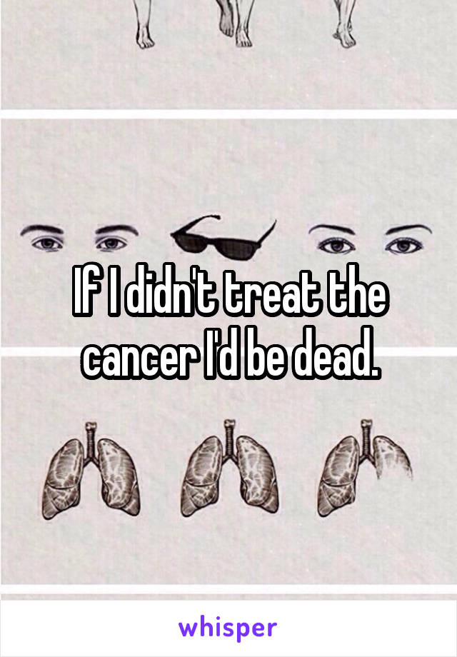 If I didn't treat the cancer I'd be dead.