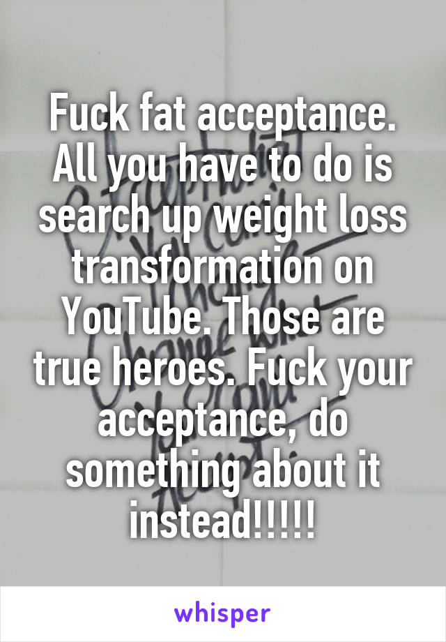 Fuck fat acceptance. All you have to do is search up weight loss transformation on YouTube. Those are true heroes. Fuck your acceptance, do something about it instead!!!!!