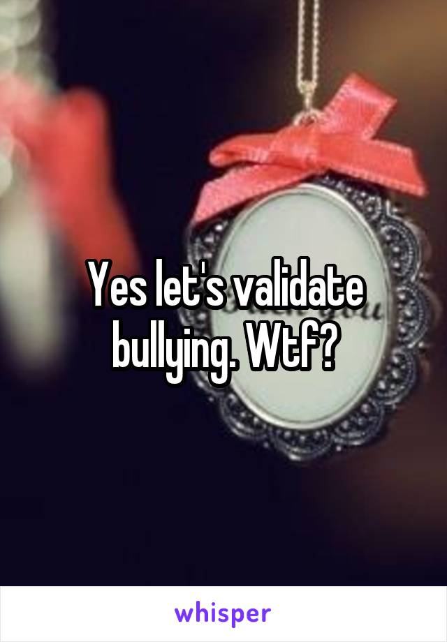 Yes let's validate bullying. Wtf?