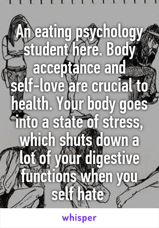 An eating psychology student here. Body acceptance and self-love are crucial to health. Your body goes into a state of stress, which shuts down a lot of your digestive functions when you self hate 