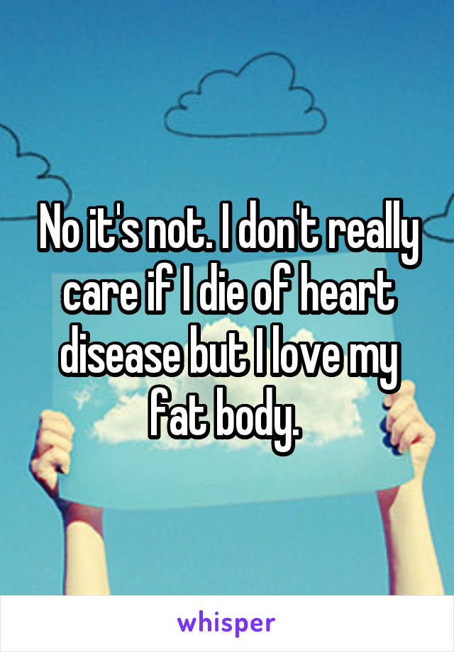 No it's not. I don't really care if I die of heart disease but I love my fat body. 