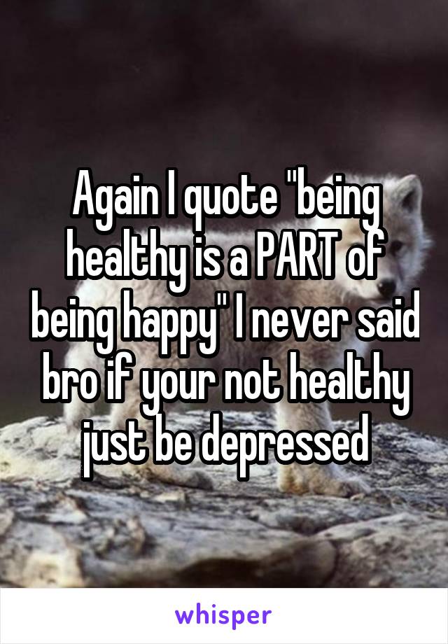 Again I quote "being healthy is a PART of being happy" I never said bro if your not healthy just be depressed
