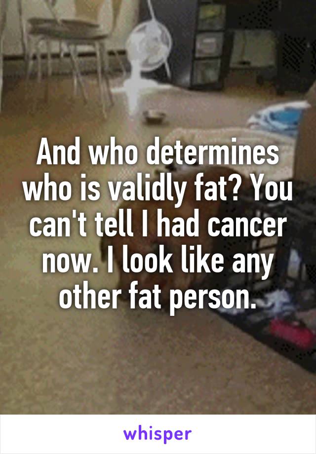 And who determines who is validly fat? You can't tell I had cancer now. I look like any other fat person.