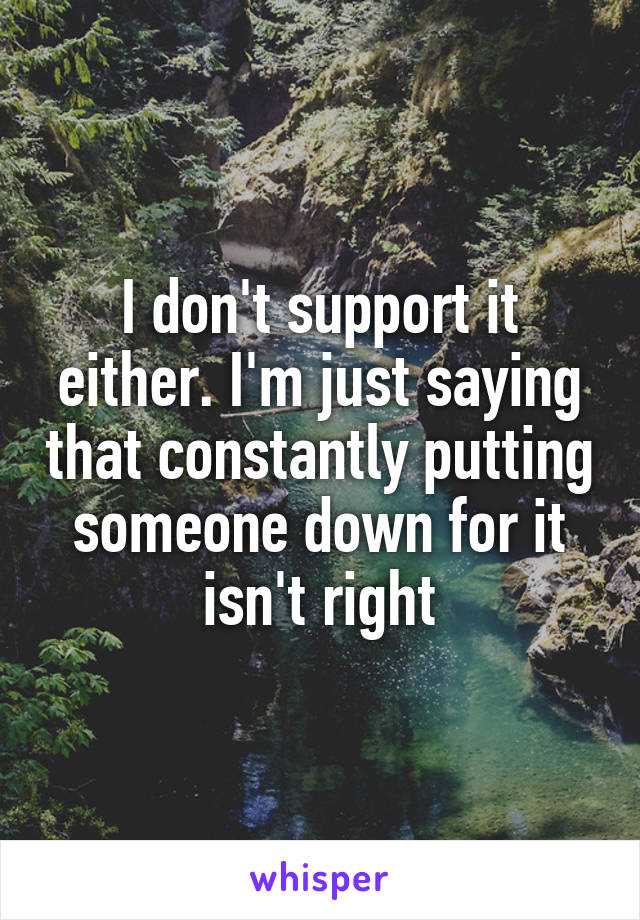 I don't support it either. I'm just saying that constantly putting someone down for it isn't right