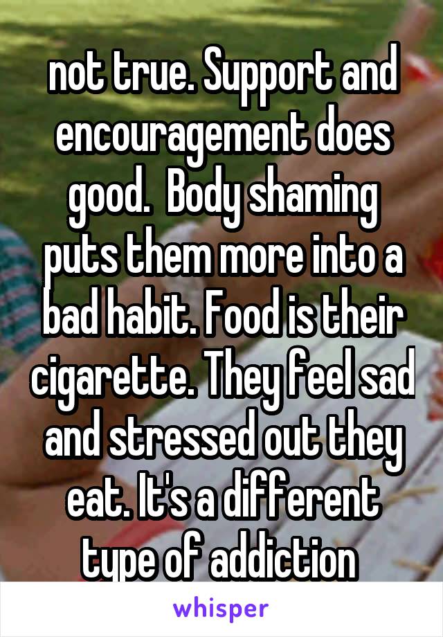 not true. Support and encouragement does good.  Body shaming puts them more into a bad habit. Food is their cigarette. They feel sad and stressed out they eat. It's a different type of addiction 