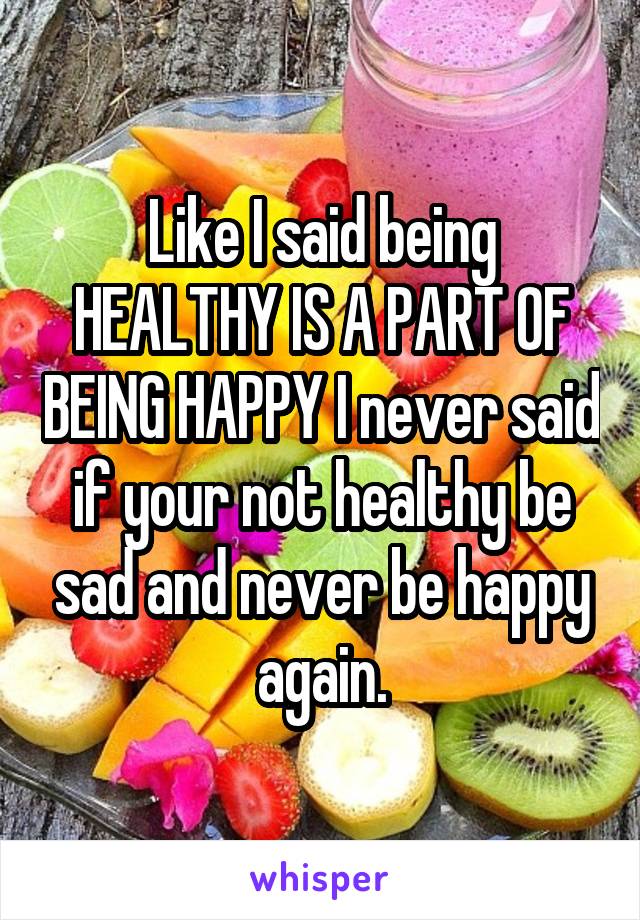 Like I said being HEALTHY IS A PART OF BEING HAPPY I never said if your not healthy be sad and never be happy again.