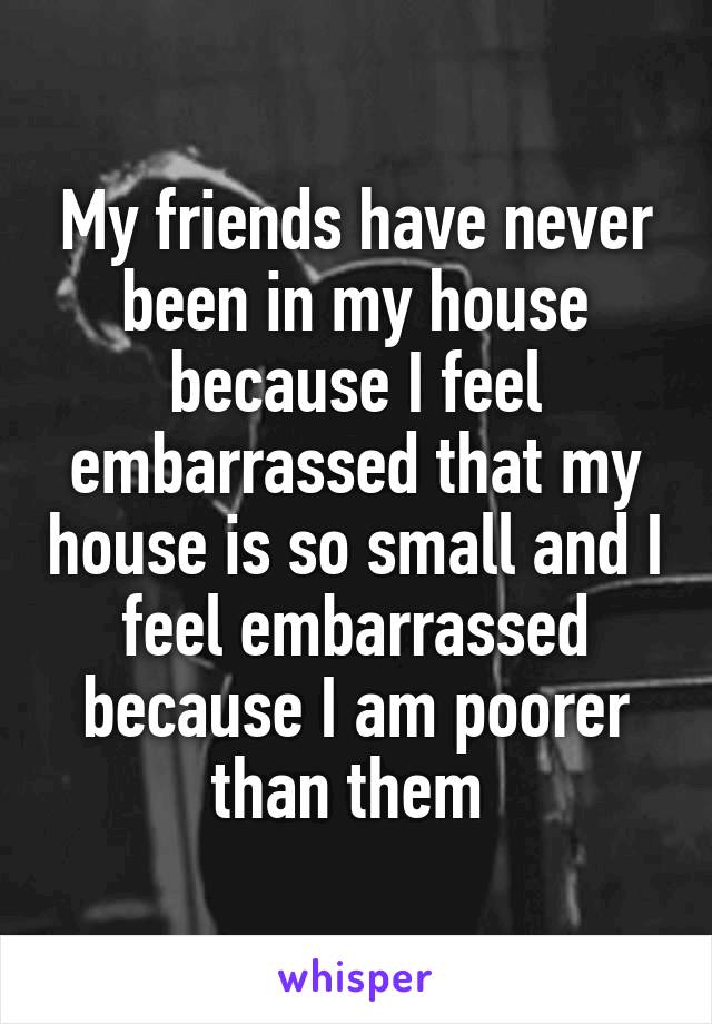 My friends have never been in my house because I feel embarrassed that my house is so small and I feel embarrassed because I am poorer than them 
